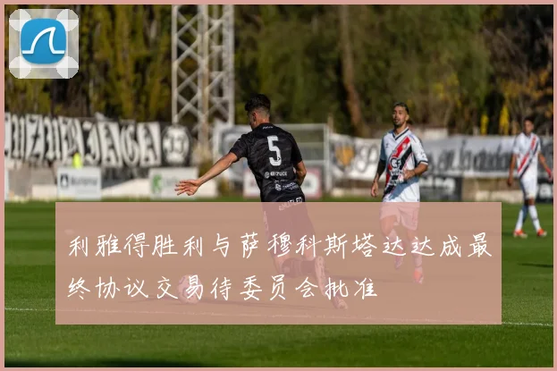 利雅得胜利与萨穆科斯塔达达成最终协议交易待委员会批准