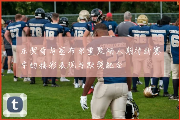 东契奇与塞布尔重聚湖人期待新赛季的精彩表现与默契配合