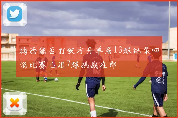梅西能否打破方丹单届13球纪录四场比赛已进7球挑战在即