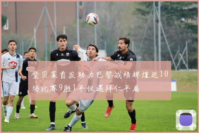 登贝莱首发助力巴黎战绩辉煌近10场比赛9胜1平仅遇拜仁平局