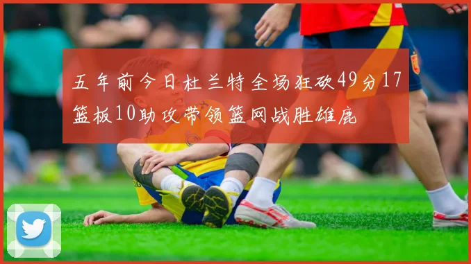 五年前今日杜兰特全场狂砍49分17篮板10助攻带领篮网战胜雄鹿