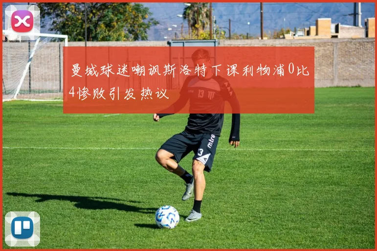 曼城球迷嘲讽斯洛特下课利物浦0比4惨败引发热议