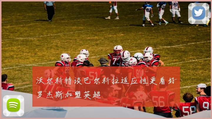 沃尔科特谈巴尔科拉适应性更看好罗杰斯加盟英超