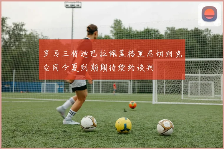 罗马三将迪巴拉佩莱格里尼切利克合同今夏到期期待续约谈判
