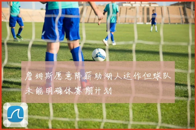 詹姆斯愿意降薪助湖人运作但球队未能明确休赛期计划