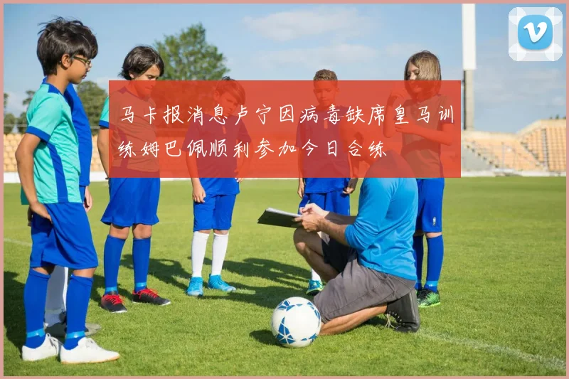马卡报消息卢宁因病毒缺席皇马训练姆巴佩顺利参加今日合练