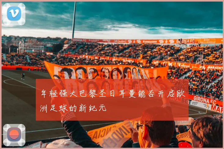 年轻强大巴黎圣日耳曼能否开启欧洲足球的新纪元