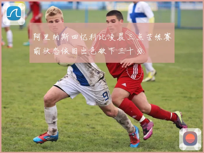 阿里纳斯回忆科比凌晨三点苦练赛前状态依旧出色砍下三十分