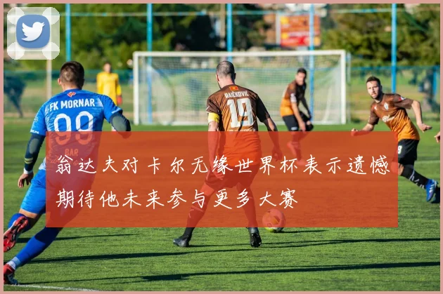 翁达夫对卡尔无缘世界杯表示遗憾期待他未来参与更多大赛