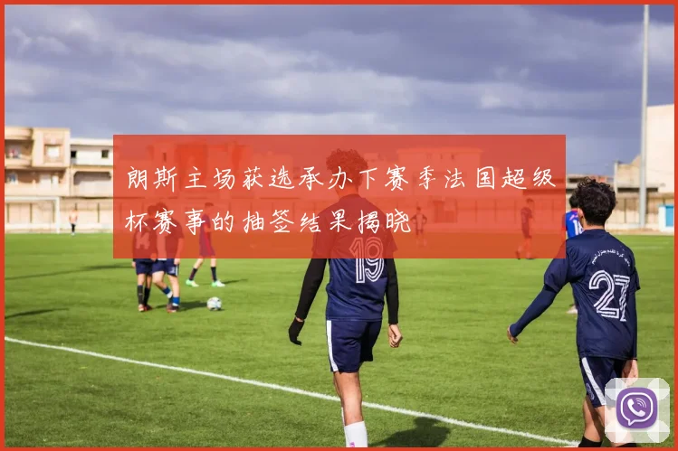 朗斯主场获选承办下赛季法国超级杯赛事的抽签结果揭晓