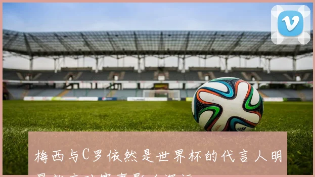 梅西与C罗依然是世界杯的代言人明星效应对赛事影响深远