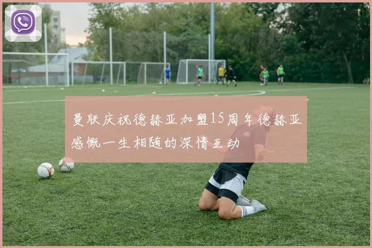 曼联庆祝德赫亚加盟15周年德赫亚感慨一生相随的深情互动