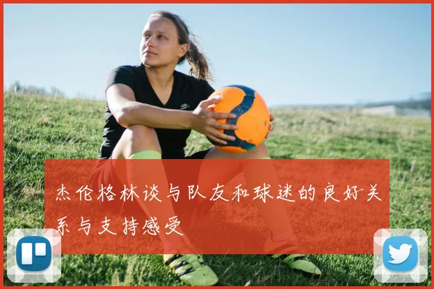 杰伦格林谈与队友和球迷的良好关系与支持感受