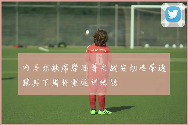 内马尔缺席摩洛哥之战安切洛蒂透露其下周将重返训练场