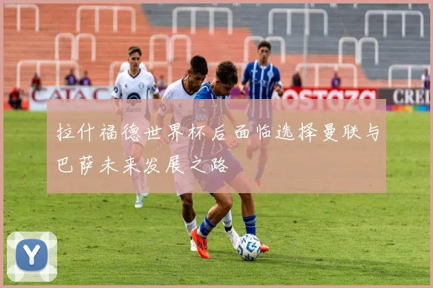 拉什福德世界杯后面临选择曼联与巴萨未来发展之路