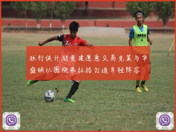 独行侠计划重建愿意交易克莱与华盛顿以围绕弗拉格打造年轻阵容