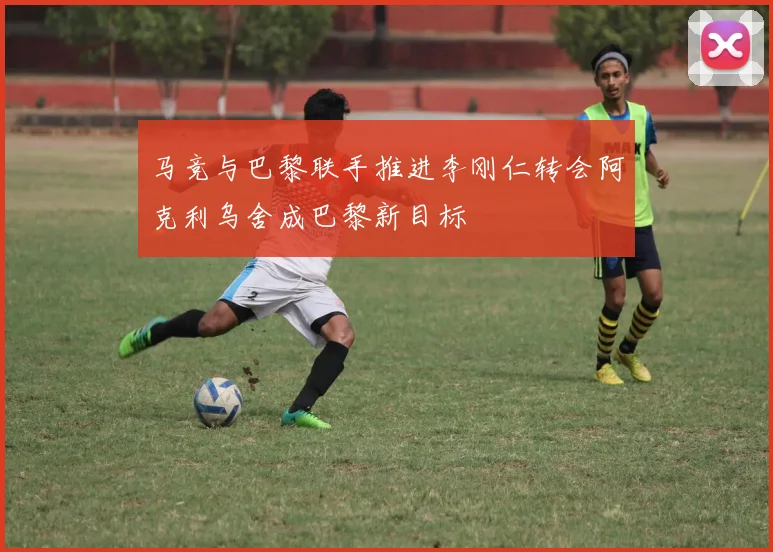 马竞与巴黎联手推进李刚仁转会阿克利乌舍成巴黎新目标