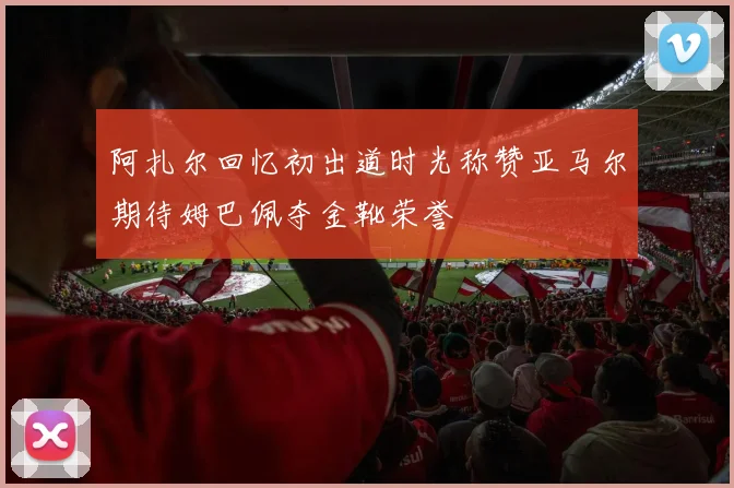 阿扎尔回忆初出道时光称赞亚马尔期待姆巴佩夺金靴荣誉