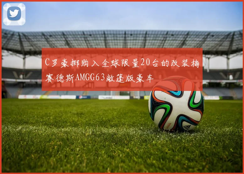 C罗豪掷购入全球限量20台的改装梅赛德斯AMGG63敞篷版豪车