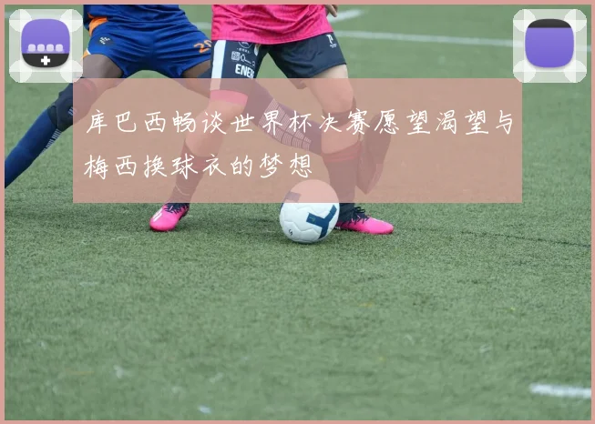 库巴西畅谈世界杯决赛愿望渴望与梅西换球衣的梦想