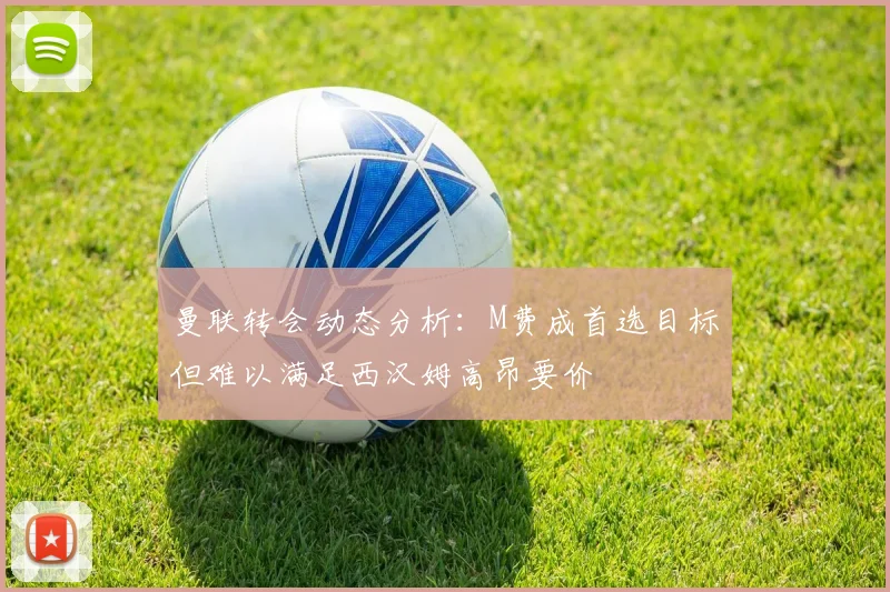 曼联转会动态分析：M费成首选目标但难以满足西汉姆高昂要价