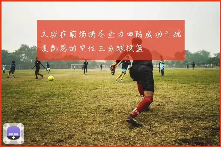 文班在前场拼尽全力回防成功干扰麦凯恩的空位三分球投篮
