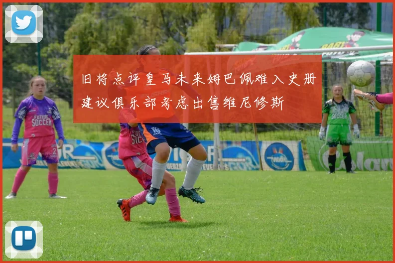 旧将点评皇马未来姆巴佩难入史册建议俱乐部考虑出售维尼修斯