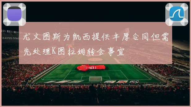 尤文图斯为凯西提供丰厚合同但需先处理K图拉姆转会事宜