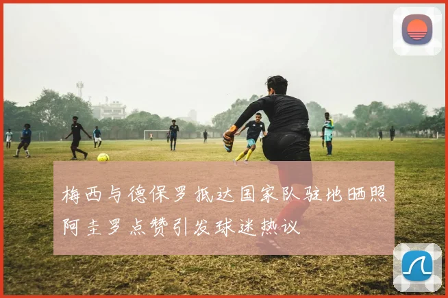 梅西与德保罗抵达国家队驻地晒照阿圭罗点赞引发球迷热议