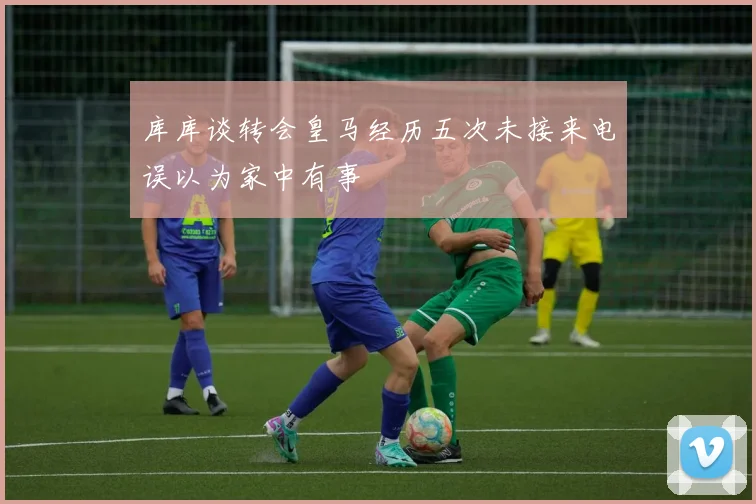 库库谈转会皇马经历五次未接来电误以为家中有事
